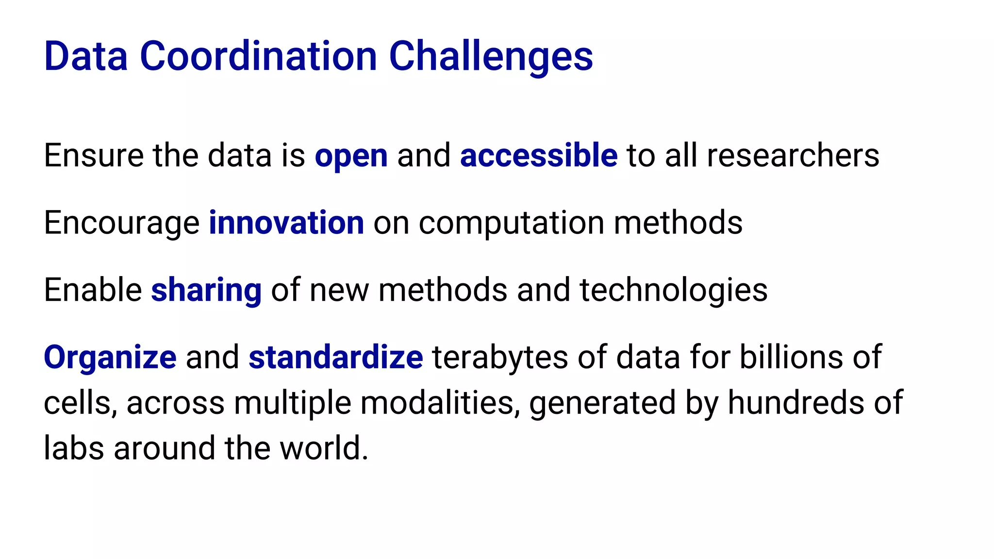 Ensure the data is open and accessible to all researchers
Encourage innovation on computation methods
Enable sharing of new methods and technologies
Organize and standardize terabytes of data for billions of
cells, across multiple modalities, generated by hundreds of
labs around the world.
Data Coordination Challenges
 