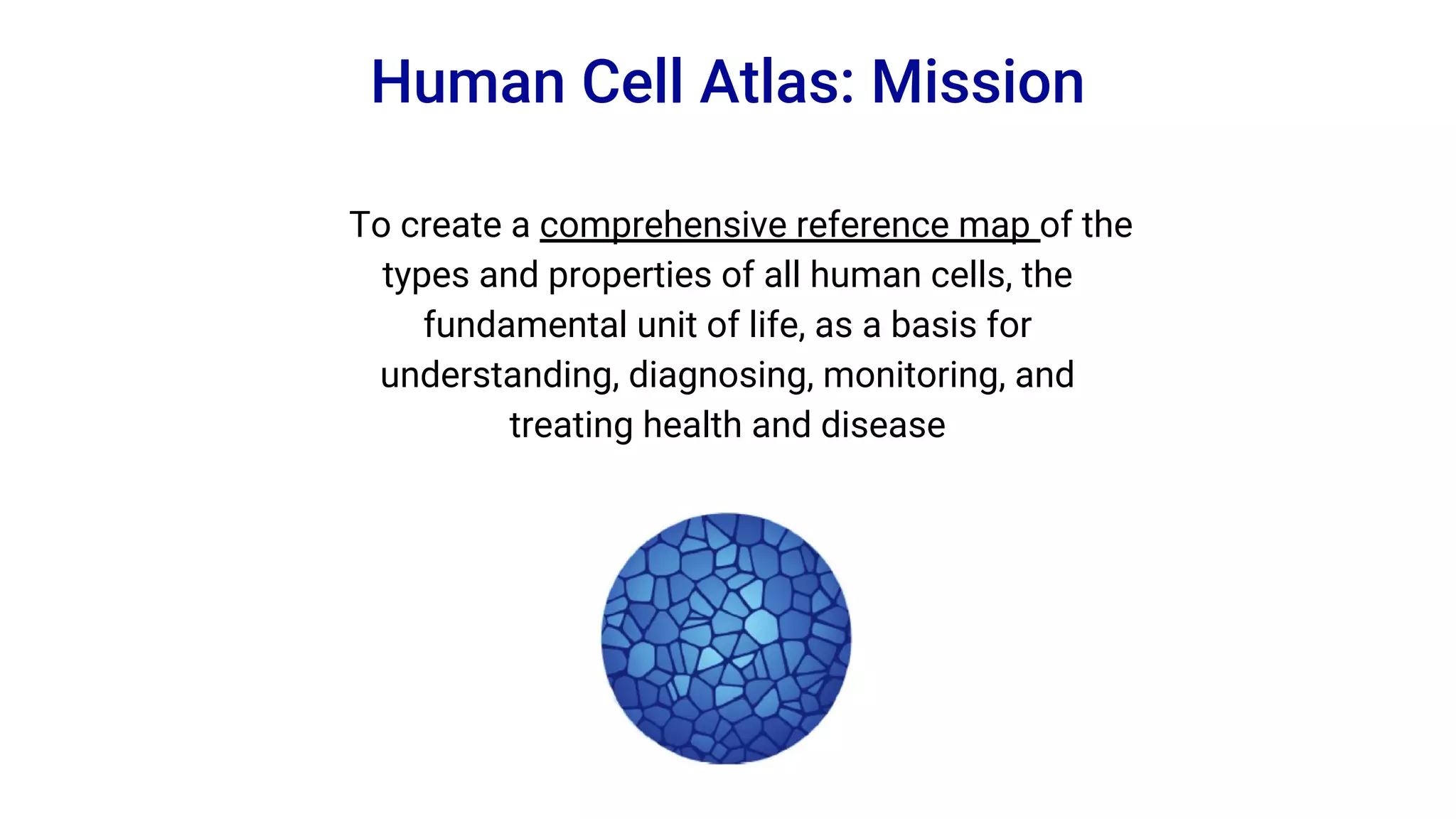 To create a comprehensive reference map of the
types and properties of all human cells, the
fundamental unit of life, as a basis for
understanding, diagnosing, monitoring, and
treating health and disease
Human Cell Atlas: Mission
 