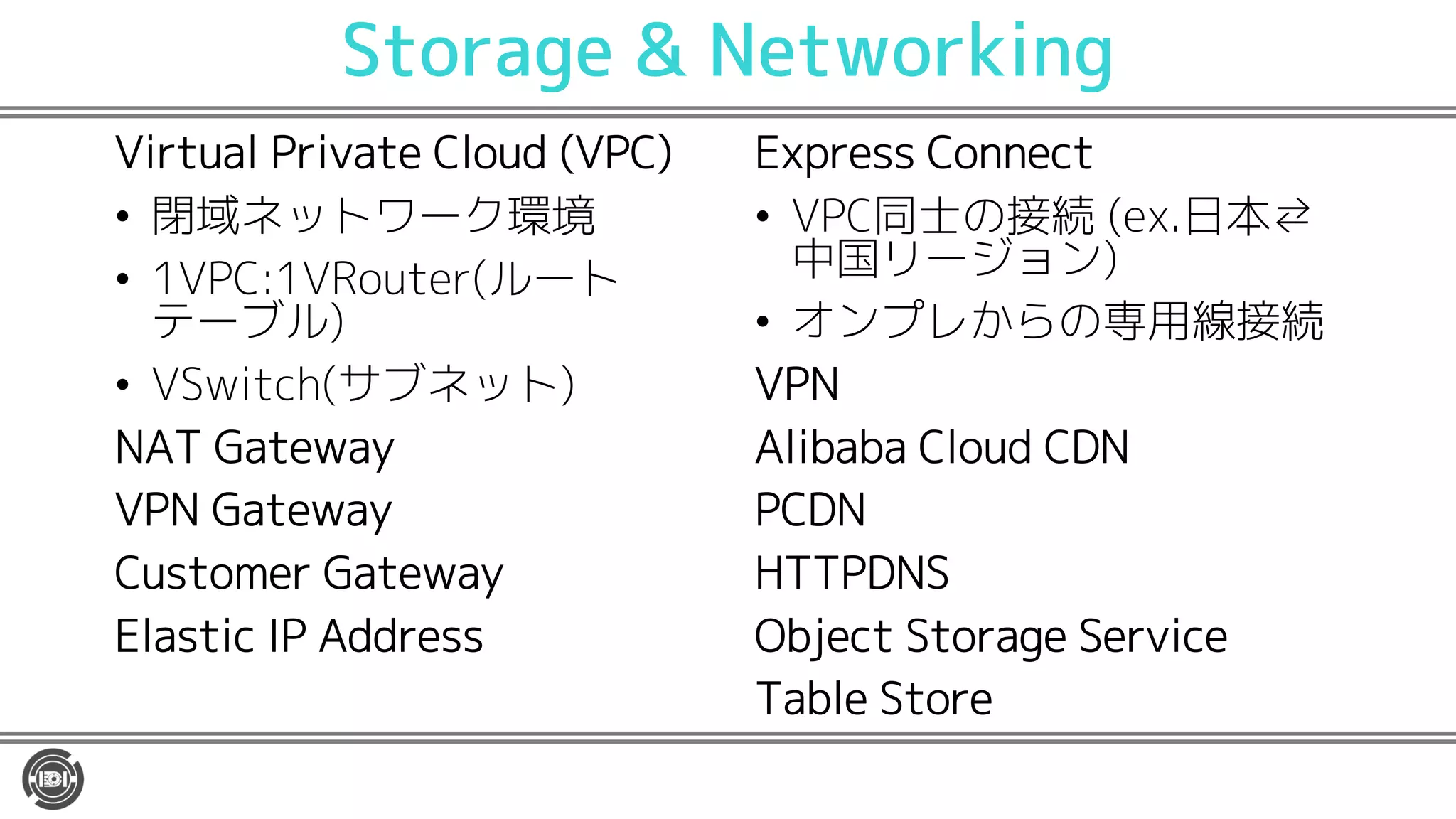 Storage & Networking
Virtual Private Cloud (VPC)
• 閉域ネットワーク環境
• 1VPC:1VRouter(ルート
テーブル)
• VSwitch(サブネット)
NAT Gateway
VPN Gateway
Customer Gateway
Elastic IP Address
Express Connect
• VPC同士の接続 (ex.日本⇄
中国リージョン)
• オンプレからの専用線接続
VPN
Alibaba Cloud CDN
PCDN
HTTPDNS
Object Storage Service
Table Store
 