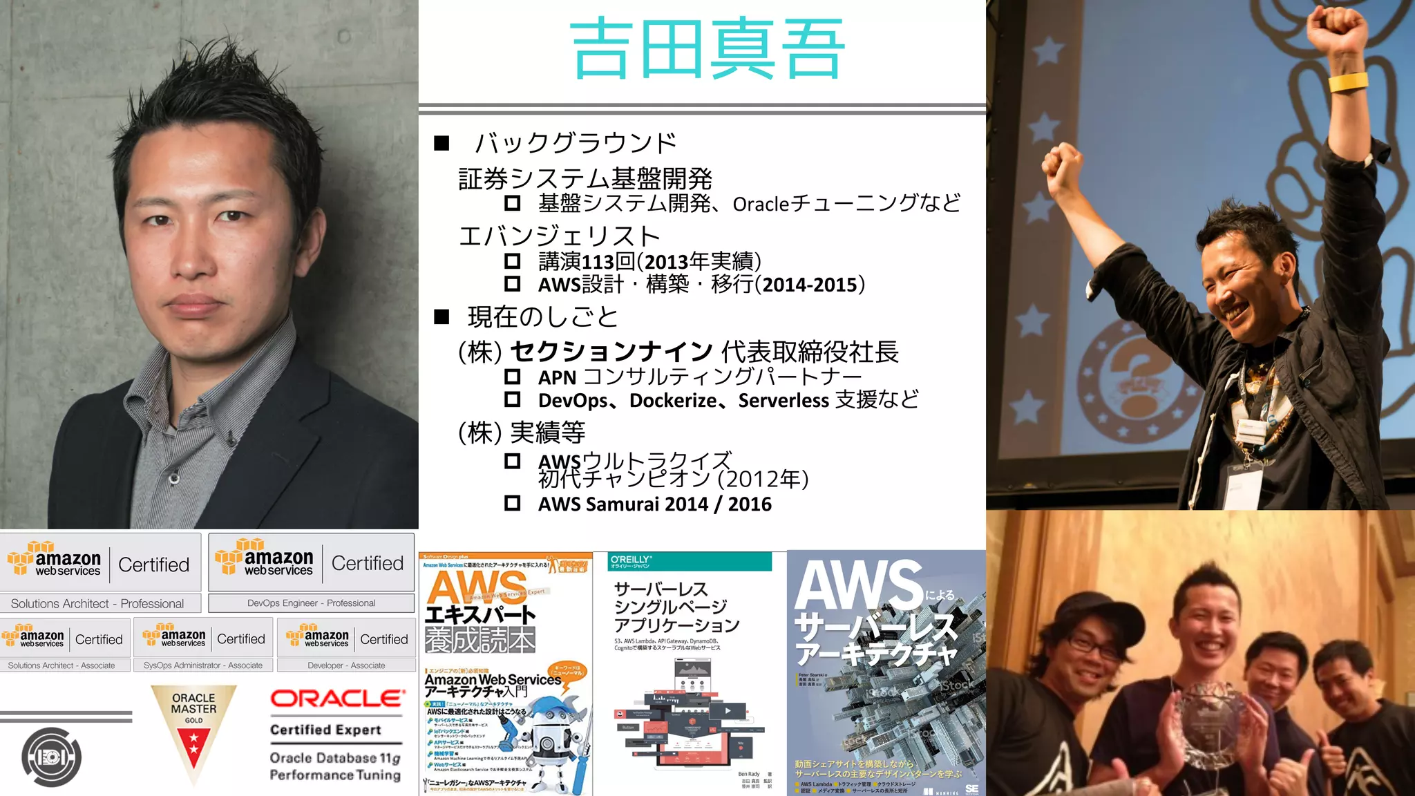 吉田真吾
n バックグラウンド
証券システム基盤開発
p 基盤システム開発、Oracleチューニングなど
エバンジェリスト
p 講演113回(2013年実績)
p AWS設計・構築・移行(2014-2015)
n 現在のしごと
(株) セクションナイン 代表取締役社長
p APN コンサルティングパートナー
p DevOps Dockerize Serverless 支援など
(株) 実績等
p AWSウルトラクイズ
初代チャンピオン (2012年)
p AWS Samurai 2014 / 2016
 