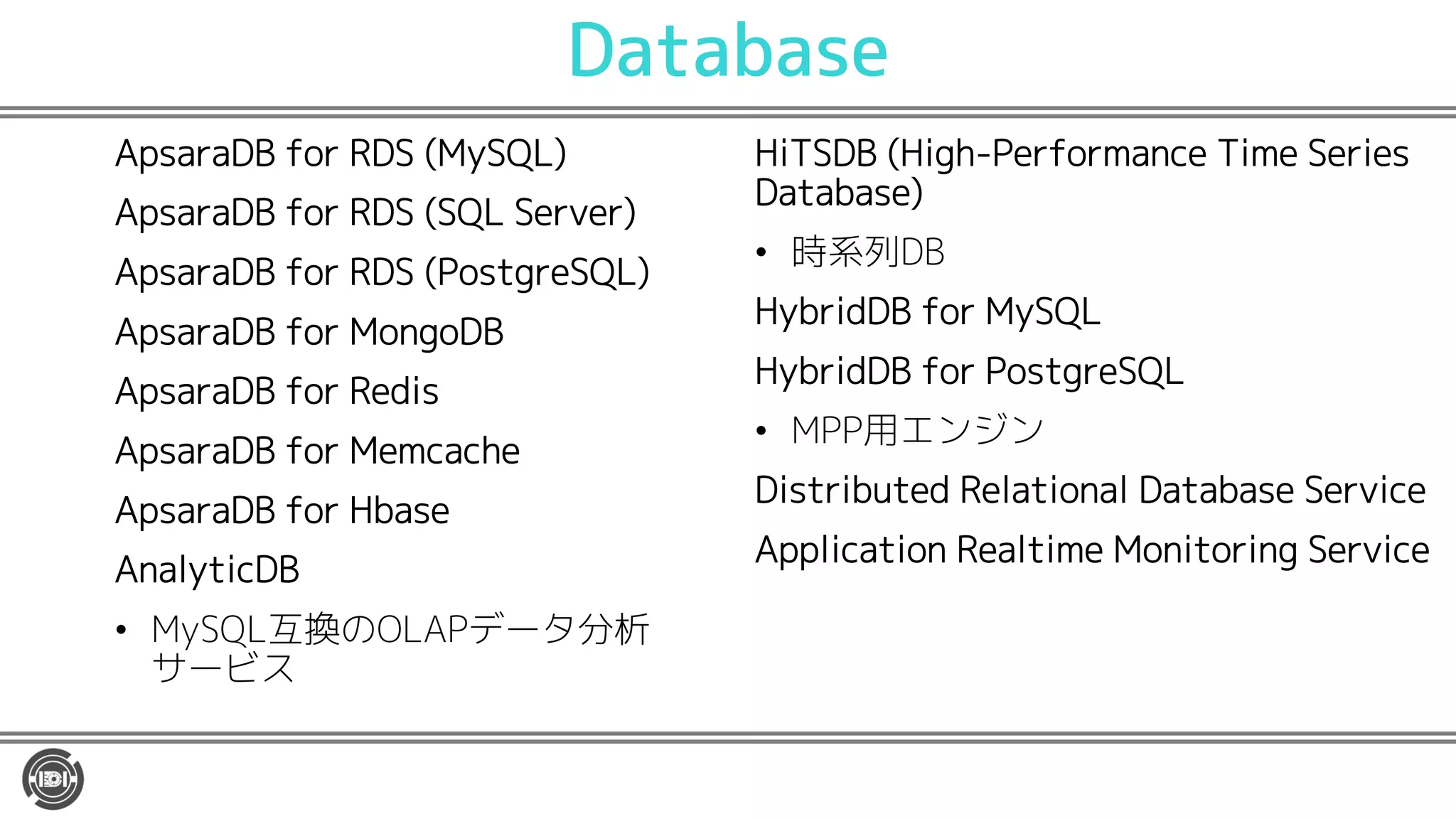 Database
ApsaraDB for RDS (MySQL)
ApsaraDB for RDS (SQL Server)
ApsaraDB for RDS (PostgreSQL)
ApsaraDB for MongoDB
ApsaraDB for Redis
ApsaraDB for Memcache
ApsaraDB for Hbase
AnalyticDB
• MySQL互換のOLAPデータ分析
サービス
HiTSDB (High-Performance Time Series
Database)
• 時系列DB
HybridDB for MySQL
HybridDB for PostgreSQL
• MPP用エンジン
Distributed Relational Database Service
Application Realtime Monitoring Service
 