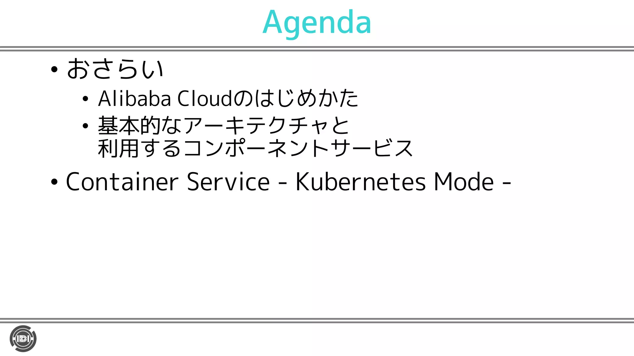 Agenda
• おさらい
• Alibaba Cloudのはじめかた
• 基本的なアーキテクチャと
利用するコンポーネントサービス
• Container Service - Kubernetes Mode -
 