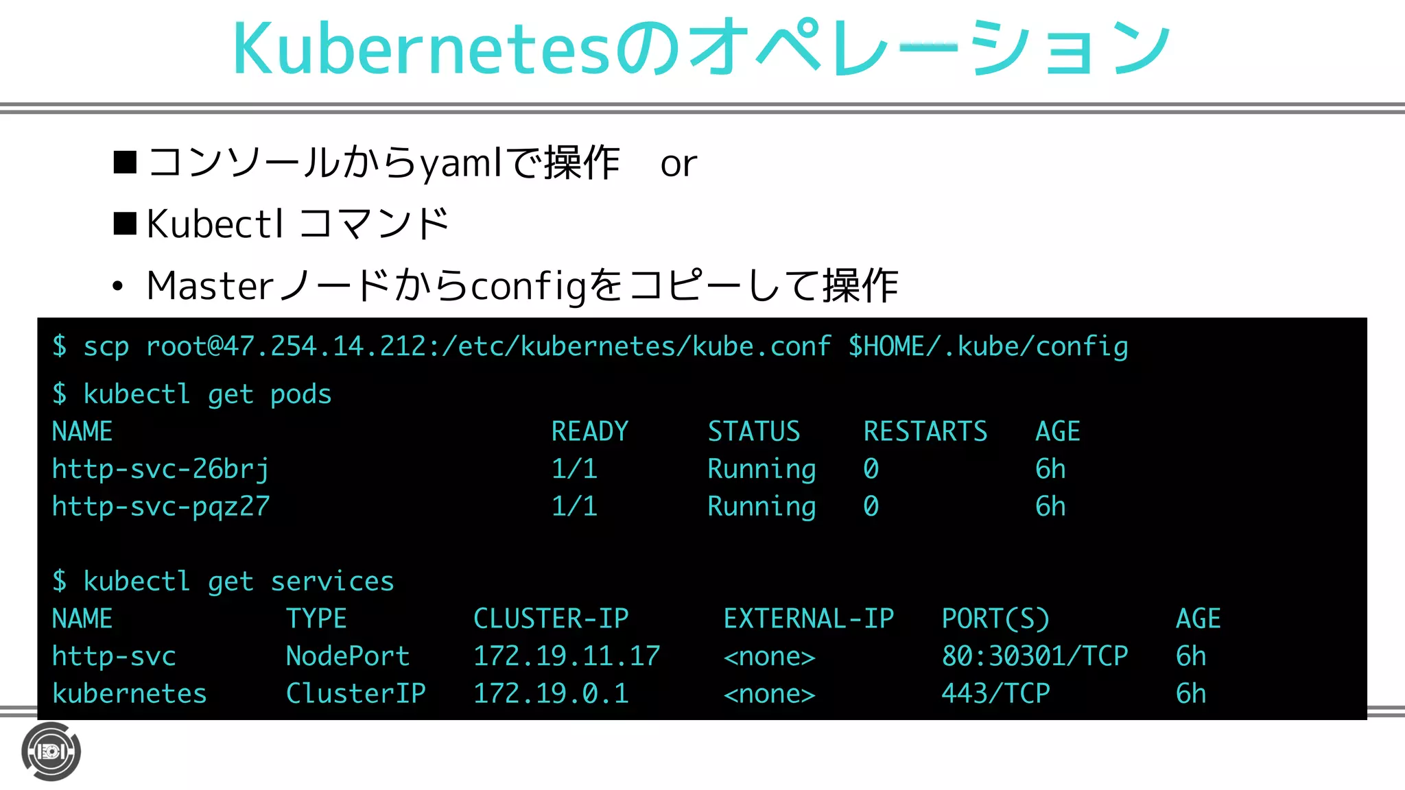 Kubernetesのオペレーション
n コンソールからyamlで操作 or
n Kubectl コマンド
• Masterノードからconfigをコピーして操作
U R T 2) ) ) /$H $N EHTPH HU$N EH PI 8 6$ N EH$ PIL
N EH O H R GU
<3 6 635D @A3A @ 6@A3 A@ 376
R UX ETM $ PPLP
R UX RSY $ PPLP
N EH O H UHTXL HU
<3 6 AD>6 4: @A6 9> 6CA6 <3: 9> > A @ 376
R UX < GH> T . 0P PH1 - /( ( $A4>
N EHTPH HU 4O U HT9> . 0P PH1 ))($A4>
 