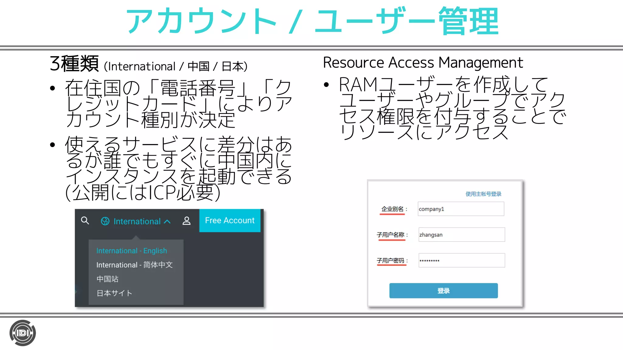 アカウント / ユーザー管理
3種類 (International / 中国 / 日本)
• 在住国の「電話番号」「ク
レジットカード」によりア
カウント種別が決定
• 使えるサービスに差分はあ
るが誰でもすぐに中国内に
インスタンスを起動できる
(公開にはICP必要)
Resource Access Management
• RAMユーザーを作成して
ユーザーやグループでアク
セス権限を付与することで
リソースにアクセス
 