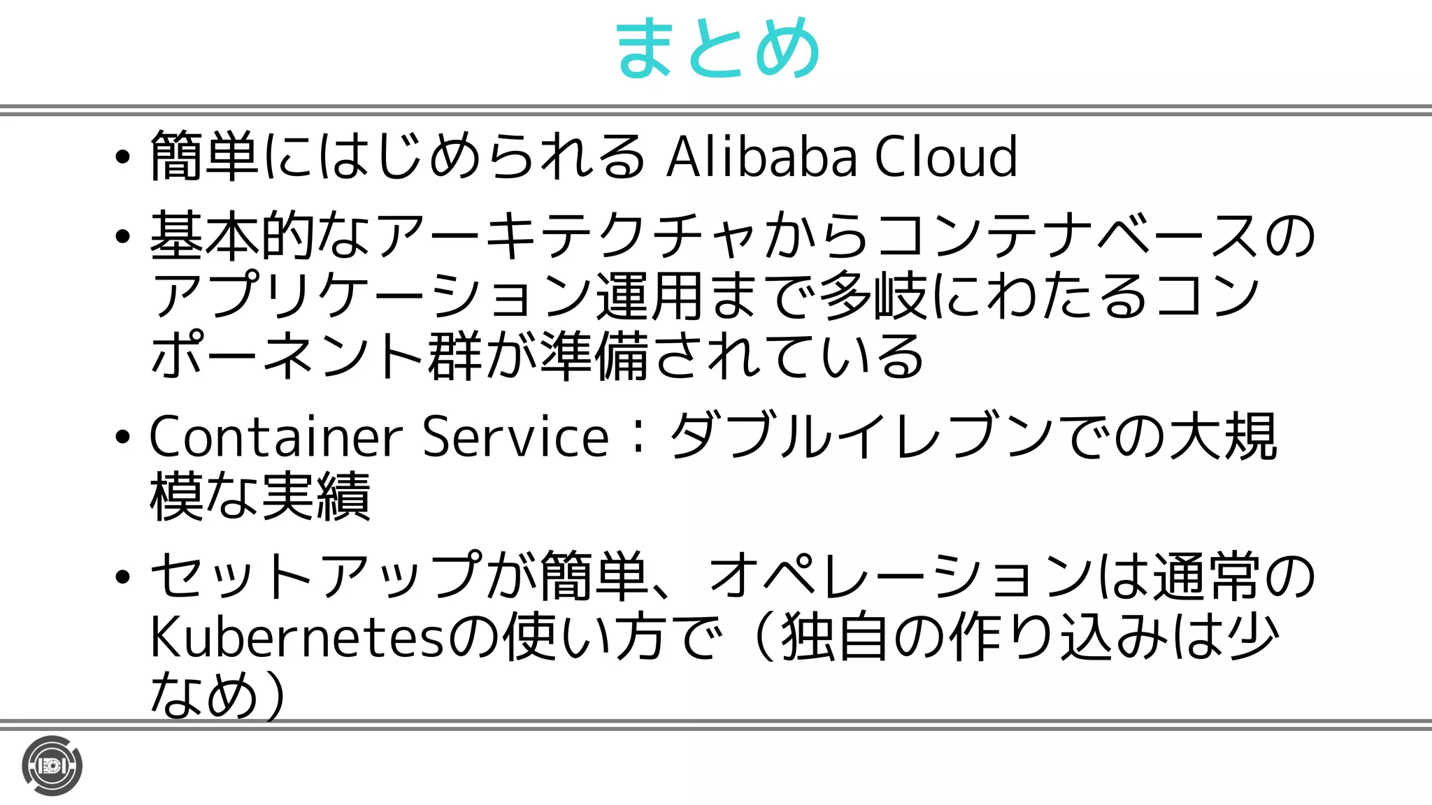 まとめ
• 簡単にはじめられる Alibaba Cloud
• 基本的なアーキテクチャからコンテナベースの
アプリケーション運用まで多岐にわたるコン
ポーネント群が準備されている
• Container Service：ダブルイレブンでの大規
模な実績
• セットアップが簡単、オペレーションは通常の
Kubernetesの使い方で（独自の作り込みは少
なめ）
 