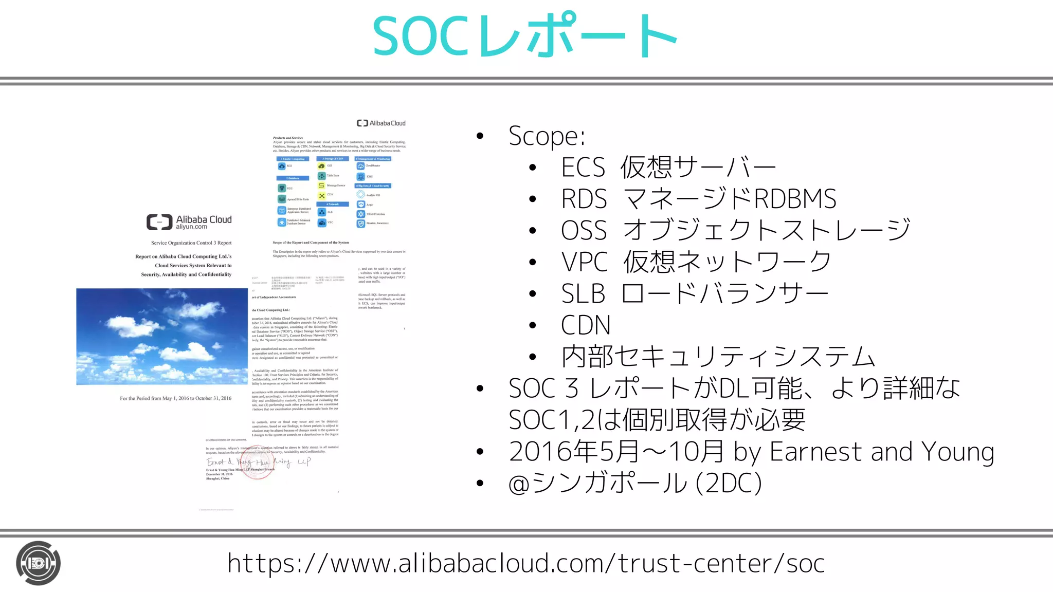 SOCレポート
https://www.alibabacloud.com/trust-center/soc
• Scope:
• ECS 仮想サーバー
• RDS マネージドRDBMS
• OSS オブジェクトストレージ
• VPC 仮想ネットワーク
• SLB ロードバランサー
• CDN
• 内部セキュリティシステム
• SOC 3 レポートがDL可能、より詳細な
SOC1,2は個別取得が必要
• 2016年5月〜10月 by Earnest and Young
• @シンガポール (2DC)
 