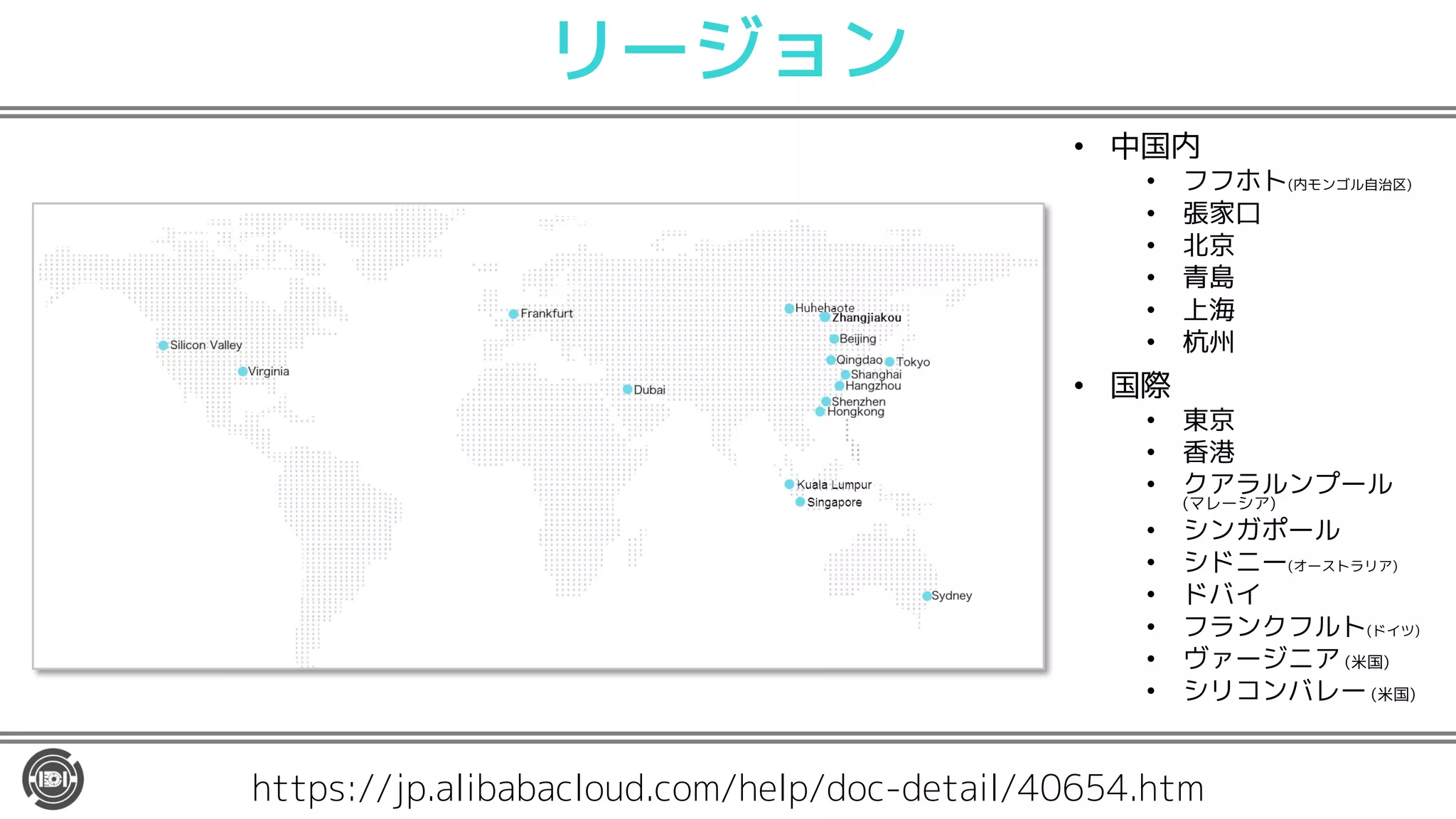 リージョン
• 中国内
• フフホト(内モンゴル自治区)
• 張家口
• 北京
• 青島
• 上海
• 杭州
• 国際
• 東京
• 香港
• クアラルンプール
(マレーシア)
• シンガポール
• シドニー(オーストラリア)
• ドバイ
• フランクフルト(ドイツ)
• ヴァージニア (米国)
• シリコンバレー (米国)
https://jp.alibabacloud.com/help/doc-detail/40654.htm
 