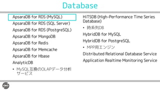 Database
ApsaraDB for RDS (MySQL)
ApsaraDB for RDS (SQL Server)
ApsaraDB for RDS (PostgreSQL)
ApsaraDB for MongoDB
ApsaraDB for Redis
ApsaraDB for Memcache
ApsaraDB for Hbase
AnalyticDB
• MySQL互換のOLAPデータ分析
サービス
HiTSDB (High-Performance Time Series
Database)
• 時系列DB
HybridDB for MySQL
HybridDB for PostgreSQL
• MPP用エンジン
Distributed Relational Database Service
Application Realtime Monitoring Service
 