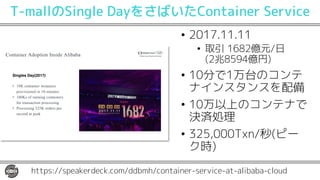 Container Adoption Inside Alibaba
Singles Day(2017)
• 10K container instances
provisioned in 10 minutes
• 100Ks of running containers
for transaction processing
• Processing 325K orders per
second at peak
https://speakerdeck.com/ddbmh/container-service-at-alibaba-cloud
T-mallのSingle DayをさばいたContainer Service
• 2017.11.11
• 取引 1682億元/日
(2兆8594億円)
• 10分で1万台のコンテ
ナインスタンスを配備
• 10万以上のコンテナで
決済処理
• 325,000Txn/秒(ピー
ク時)
 