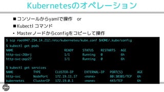 Kubernetesのオペレーション
n コンソールからyamlで操作 or
n Kubectl コマンド
• Masterノードからconfigをコピーして操作
U R T 2) ) ) /$H $N EHTPH HU$N EH PI 8 6$ N EH$ PIL
N EH O H R GU
<3 6 635D @A3A @ 6@A3 A@ 376
R UX ETM $ PPLP
R UX RSY $ PPLP
N EH O H UHTXL HU
<3 6 AD>6 4: @A6 9> 6CA6 <3: 9> > A @ 376
R UX < GH> T . 0P PH1 - /( ( $A4>
N EHTPH HU 4O U HT9> . 0P PH1 ))($A4>
 