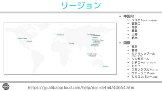 リージョン
• 中国内
• フフホト(内モンゴル自治区)
• 張家口
• 北京
• 青島
• 上海
• 杭州
• 国際
• 東京
• 香港
• クアラルンプール
(マレーシア)
• シンガポール
• シドニー(オーストラリア)
• ドバイ
• フランクフルト(ドイツ)
• ヴァージニア (米国)
• シリコンバレー (米国)
https://jp.alibabacloud.com/help/doc-detail/40654.htm
 