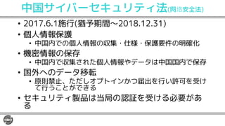 中国サイバーセキュリティ法(网 安全法)
• 2017.6.1施行(猶予期間〜2018.12.31)
• 個人情報保護
• 中国内での個人情報の収集・仕様・保護要件の明確化
• 機密情報の保存
• 中国内で収集された個人情報やデータは中国国内で保存
• 国外へのデータ移転
• 原則禁止、ただしオプトインかつ届出を行い許可を受け
て行うことができる
• セキュリティ製品は当局の認証を受ける必要があ
る
 
