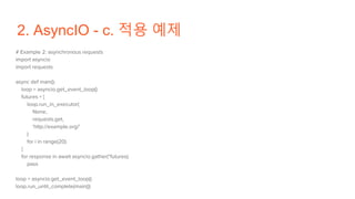 2. AsyncIO - c. 적용 예제
# Example 2: asynchronous requests
import asyncio
import requests
async def main():
loop = asyncio.get_event_loop()
futures = [
loop.run_in_executor(
None,
requests.get,
'http://example.org/'
)
for i in range(20)
]
for response in await asyncio.gather(*futures):
pass
loop = asyncio.get_event_loop()
loop.run_until_complete(main())
 