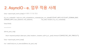 2. AsyncIO - e. 업무 적용 사례
loop = asyncio.get_event_loop() # 이벤트 루프를 얻음
try_cnc_nodedata = loop.run_until_complete(cnc_nodedata.get_cnc_data(ACCOUNT_INFO, ACCOUNT_DOMAIN_MAP,
DOMAIN_INFO, start_datetime, end_datetime, req_date, headers, try_cnc_nodedata))
loop.close()
==========
def do_post_req():
return requests.post(url, data=json_data, headers=_headers, auth=(_id, _pwd), timeout=CONFIG["CNC_API_TIMEOUT"])
loop = asyncio.get_event_loop()
res = await loop.run_in_executor(None, do_post_req)
 