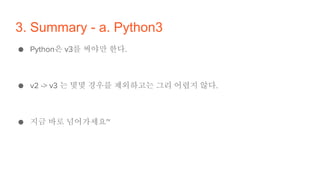 3. Summary - a. Python3
● Python은 v3를 써야만 한다.
● v2 -> v3 는 몇몇 경우를 제외하고는 그리 어렵지 않다.
● 지금 바로 넘어가세요~
 