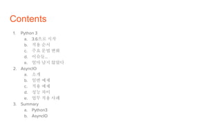 Contents
1. Python 3
a. 3.6으로 시작
b. 적용 순서
c. 주요 문법 변화
d. 이슈들…
e. 얼마 남지 않았다
2. AsyncIO
a. 소개
b. 일반 예제
c. 적용 예제
d. 성능 차이
e. 업무 적용 사례
3. Summary
a. Python3
b. AsyncIO
 