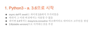 1. Python3 - a. 3.6으로 시작
● async def와 await는 파이썬 3.5에서 추가되었음
● 따라서 그 이하 버전에서는 사용할 수 없음
● 파이썬 3.4에서는 @asyncio.coroutine 데코레이터로 네이티브 코루틴을 생성
● 3.6(stable version)으로 시작하는것을 추천
 