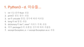 1. Python3 - d. 이슈들...
1. int 나눈결과 float: 쉬움
2. print문 괄호 필수: 쉬움
3. str과 unicode 통일: 경우에 따라 어려움
4. long과 int 통일: 쉬움
5. dictionary의 iter~, view~ 시리즈 삭제: 쉬움
6. 외부 package들의 호환성: 경우에 따라 귀찮음
7. except Exception, e: -> except Exception as e: 쉬움
 
