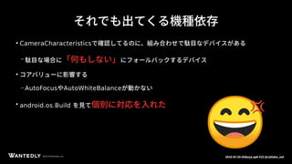ページタイトルページサブタイトル
©2018 Wantedly, Inc.©2018 Wantedly, Inc. 2018-03-20 shibuya.apk #23 @cattaka_net
それでも出てくる機種依存
●
CameraCharacteristicsで確認してるのに、組み合わせで駄目なデバイスがある
– 駄目な場合に「何もしない」にフォールバックするデバイス
●
コアバリューに影響する
– AutoFocusやAutoWhiteBalanceが動かない
●
android.os.Build を見て個別に対応を入れた
 