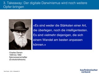 Sven Ruoss – 2018 – Arbeitswelt 4.0
3. Takeaway: Der digitale Darwinismus wird noch weitere
Opfer bringen !
«Es sind weder die Stärksten einer Art,
die überlegen, noch die intelligentesten.
Es sind vielmehr diejenigen, die sich
einem Wandel am besten anpassen
können.»
Charles Darwin
1809 bis 1882
Naturwissenschaftler
(Evolutionstheorie)
 