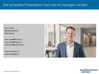 Sven Ruoss – 2018 – Arbeitswelt 4.0
Die komplette Präsentation kann bei mir bezogen werden !
Sven Ruoss!
Bäckerstrasse 22!
8004 Zürich!
!
sven.ruoss@fh-hwz.ch!
sven.ruoss@ringier.ch!
svenruoss@svenruoss.ch!
!
www.svenruoss.ch!
www.hwzdigital.ch!
 