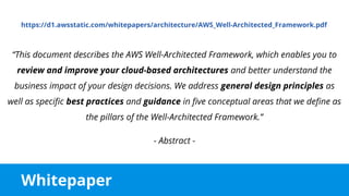 Whitepaper
https://d1.awsstatic.com/whitepapers/architecture/AWS_Well-Architected_Framework.pdf
“This document describes the AWS Well-Architected Framework, which enables you to
review and improve your cloud-based architectures and better understand the
business impact of your design decisions. We address general design principles as
well as specific best practices and guidance in five conceptual areas that we define as
the pillars of the Well-Architected Framework.”
- Abstract -
 