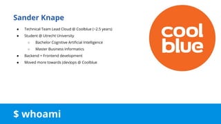 $ whoami
Sander Knape
● Technical Team Lead Cloud @ Coolblue (~2.5 years)
● Student @ Utrecht University
○ Bachelor Cognitive Artificial Intelligence
○ Master Business Informatics
● Backend + Frontend development
● Moved more towards (dev)ops @ Coolblue
 