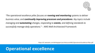 Operational excellence
“The operational excellence pillar focuses on running and monitoring systems to deliver
business value, and continually improving processes and procedures. Key topics include
managing and automating changes, responding to events, and defining standards to
successfully manage daily operations.” - AWS Well-Architected Framework
https://d1.awsstatic.com/whitepapers/architecture/AWS-Operational-Excellence-Pillar.pdf
 