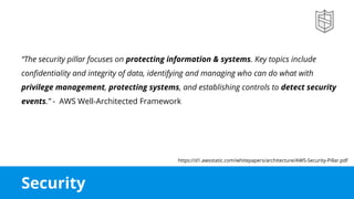 Security
“The security pillar focuses on protecting information & systems. Key topics include
confidentiality and integrity of data, identifying and managing who can do what with
privilege management, protecting systems, and establishing controls to detect security
events.” - AWS Well-Architected Framework
https://d1.awsstatic.com/whitepapers/architecture/AWS-Security-Pillar.pdf
 