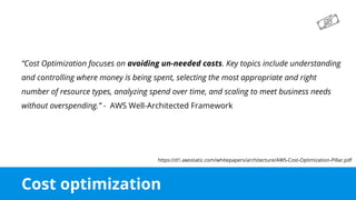 Cost optimization
“Cost Optimization focuses on avoiding un-needed costs. Key topics include understanding
and controlling where money is being spent, selecting the most appropriate and right
number of resource types, analyzing spend over time, and scaling to meet business needs
without overspending.” - AWS Well-Architected Framework
https://d1.awsstatic.com/whitepapers/architecture/AWS-Cost-Optimization-Pillar.pdf
 