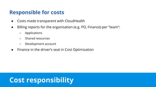 Cost responsibility
Responsible for costs
● Costs made transparent with CloudHealth
● Billing reports for the organisation (e.g. PO, Finance) per “team”:
○ Applications
○ Shared resources
○ Development account
● Finance in the driver’s seat in Cost Optimization
 