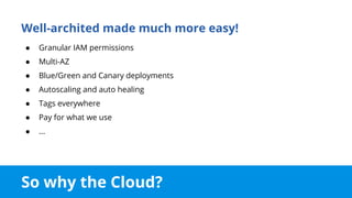 So why the Cloud?
Well-archited made much more easy!
● Granular IAM permissions
● Multi-AZ
● Blue/Green and Canary deployments
● Autoscaling and auto healing
● Tags everywhere
● Pay for what we use
● ...
 