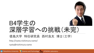 Tokushima University Science and Technology KITAOKA Laboratory
B4学生の
深層学習への挑戦（未完）
徳島大学 特任研究員 西村良太 博士（工学）
http://ryota.nishimura.name/
ryota@nishimura.name
 