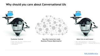 Why should you care about Conversational UIs
Customer Central Day after tomorrow ready
Business Process Optimisation
Make live at work easier
• Faster than real time customer service
• Hyper personalisation
• Convenience
• DEX; Digital Workplace – Time & Space
• Employee Self Service -> Employee Self Service
• Convenience
 
