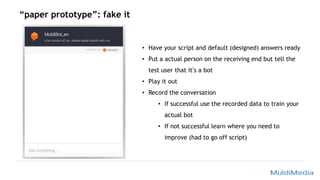 “paper prototype”: fake it
• Have your script and default (designed) answers ready
• Put a actual person on the receiving end but tell the
test user that it’s a bot
• Play it out
• Record the conversation
• If successful use the recorded data to train your
actual bot
• If not successful learn where you need to
improve (had to go off script)
 