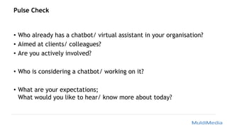 Pulse Check
• Who already has a chatbot/ virtual assistant in your organisation?
• Aimed at clients/ colleagues?
• Are you actively involved?
• Who is considering a chatbot/ working on it?
• What are your expectations;
What would you like to hear/ know more about today?
 