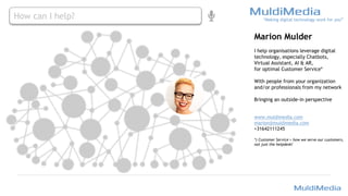 Marion Mulder
I help organisations leverage digital
technology, especially Chatbots,
Virtual Assistant, AI & AR,
for optimal Customer Service*
With people from your organization
and/or professionals from my network
Bringing an outside-in perspective
www.muldimedia.com
marion@muldimedia.com
+31642111245
*) Customer Service = how we serve our customers,
not just the helpdesk!
“Making digital technology work for you”
How can I help?
 