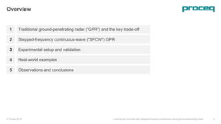 1
Overview
Traditional ground-penetrating radar (“GPR”) and the key trade-off
Stepped-frequency continuous-wave ("SFCW") GPR
Experimental setup and validation
Real-world examples
© Proceq 2018 Looking into concrete with stepped-frequency continuous-wave ground-penetrating radar 2
2
3
4
Observations and conclusions5
 