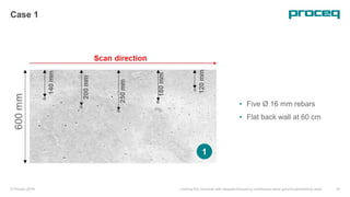 © Proceq 2018 Looking into concrete with stepped-frequency continuous-wave ground-penetrating radar 20
Case 1
• Five Ø 16 mm rebars
• Flat back wall at 60 cm
1
 