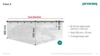 © Proceq 2018 Looking into concrete with stepped-frequency continuous-wave ground-penetrating radar 28
Case 3
• Ø 16 mm rebar mesh
120 mm × 120 mm
• Void 150 mm × 70 mm
• V-shaped back wall
3
 