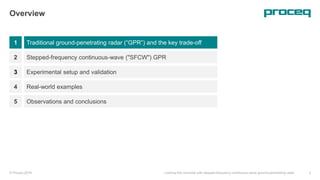 1
Overview
Traditional ground-penetrating radar (“GPR”) and the key trade-off
Stepped-frequency continuous-wave ("SFCW") GPR
Experimental setup and validation
© Proceq 2018 Looking into concrete with stepped-frequency continuous-wave ground-penetrating radar 3
2
3
Real-world examples4
Observations and conclusions5
 