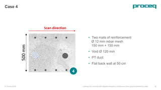 © Proceq 2018 Looking into concrete with stepped-frequency continuous-wave ground-penetrating radar 32
Case 4
• Two mats of reinforcement
Ø 12 mm rebar mesh
150 mm × 150 mm
• Void Ø 120 mm
• PT duct
• Flat back wall at 50 cm
4
 