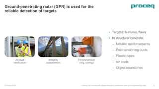 © Proceq 2018 Looking into concrete with stepped-frequency continuous-wave ground-penetrating radar 4
As-built
verification
Integrity
assessment
Hit prevention
(e.g. coring)
Ground-penetrating radar (GPR) is used for the
reliable detection of targets
• Targets: features, flaws
• In structural concrete:
 Metallic reinforcements
 Post-tensioning ducts
 Plastic pipes
 Air voids
 Object boundaries
 