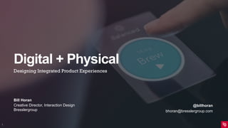 Digital + Physical
Designing Integrated Product Experiences
Bill Horan
Creative Director, Interaction Design
Bresslergroup
1
@billhoran
bhoran@bresslergroup.com
 