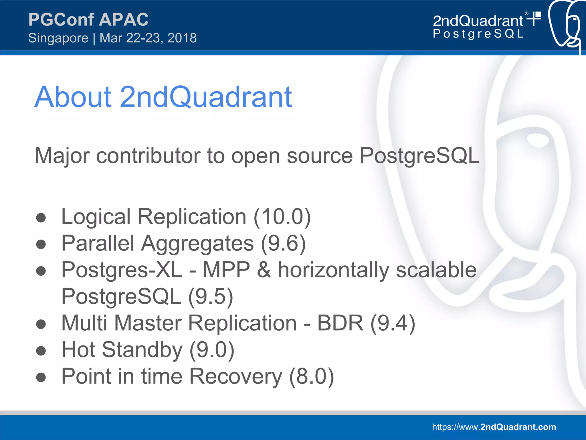https://www.2ndQuadrant.com
PGConf APAC
Singapore | Mar 22-23, 2018
Major contributor to open source PostgreSQL
● Logical Replication (10.0)
● Parallel Aggregates (9.6)
● Postgres-XL - MPP & horizontally scalable
PostgreSQL (9.5)
● Multi Master Replication - BDR (9.4)
● Hot Standby (9.0)
● Point in time Recovery (8.0)
About 2ndQuadrant
 