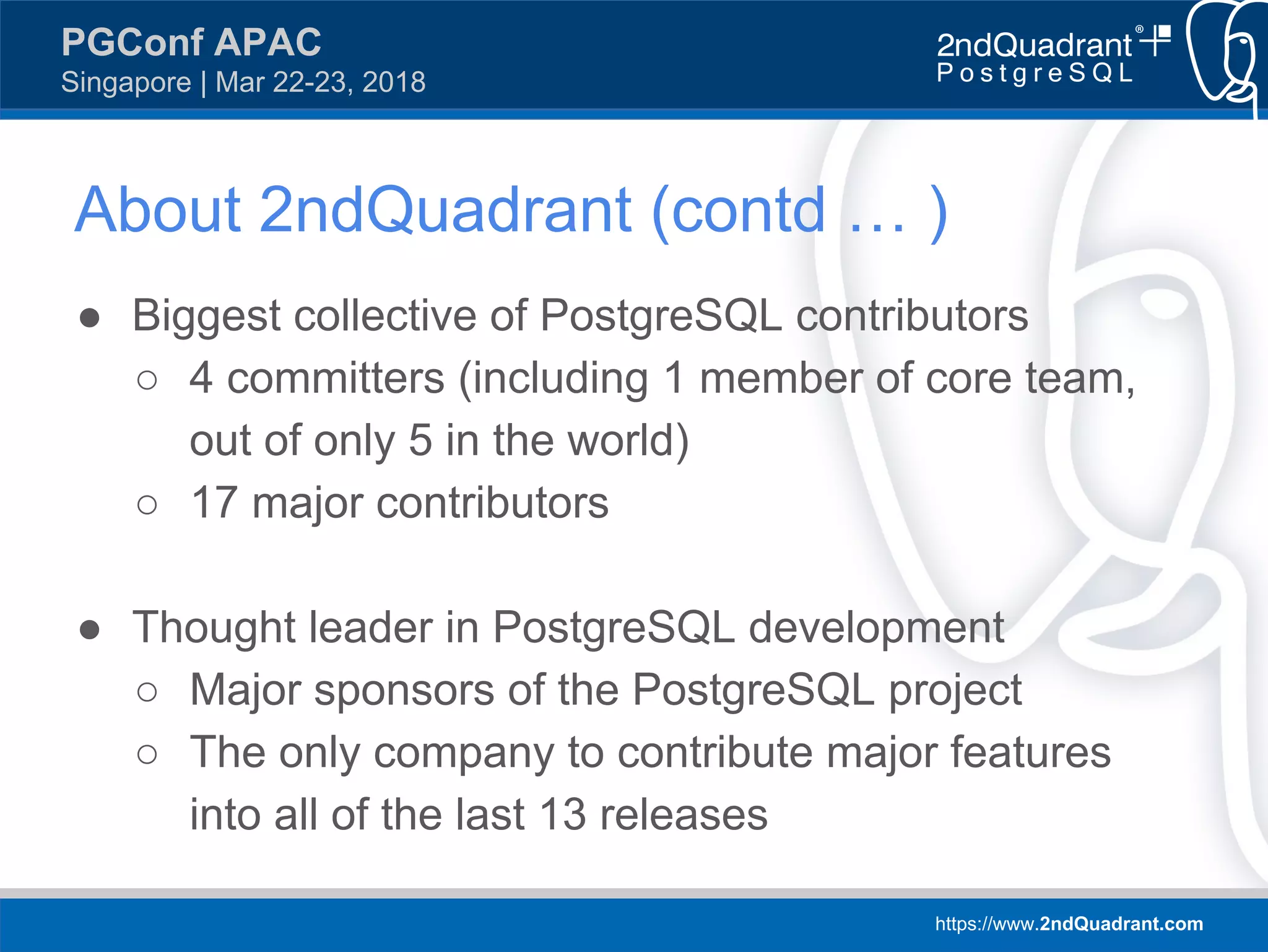 https://www.2ndQuadrant.com
PGConf APAC
Singapore | Mar 22-23, 2018
● Biggest collective of PostgreSQL contributors
○ 4 committers (including 1 member of core team,
out of only 5 in the world)
○ 17 major contributors
● Thought leader in PostgreSQL development
○ Major sponsors of the PostgreSQL project
○ The only company to contribute major features
into all of the last 13 releases
About 2ndQuadrant (contd … )
 