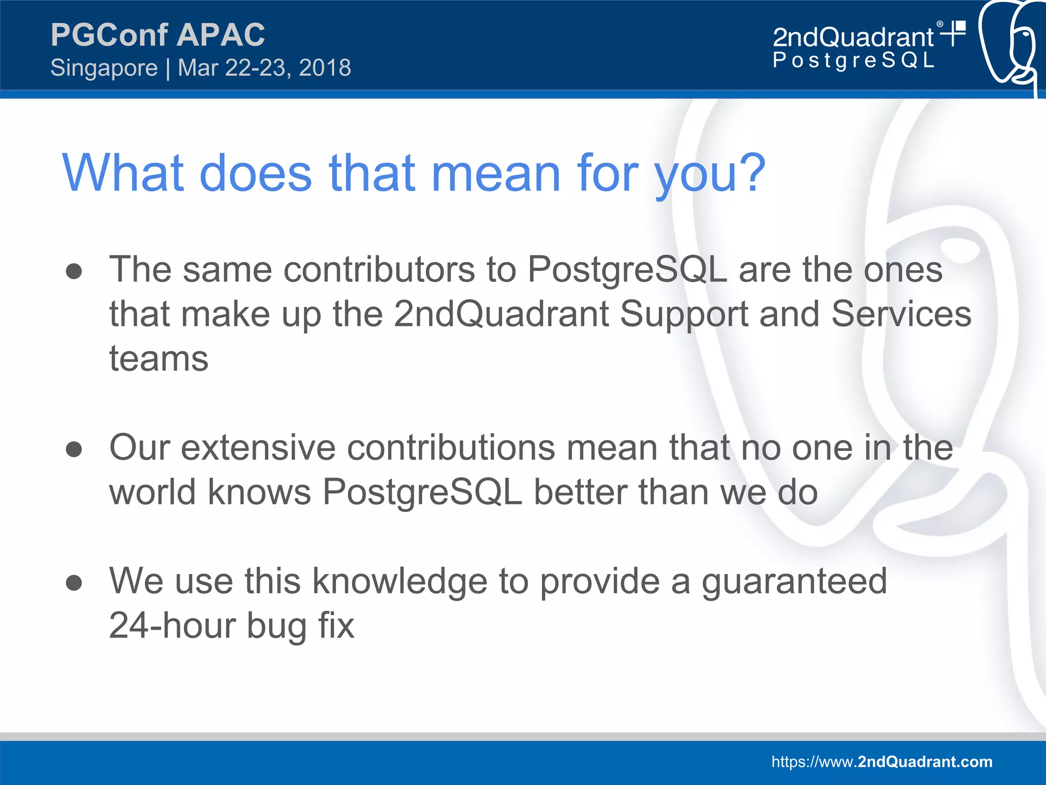 https://www.2ndQuadrant.com
PGConf APAC
Singapore | Mar 22-23, 2018
What does that mean for you?
● The same contributors to PostgreSQL are the ones
that make up the 2ndQuadrant Support and Services
teams
● Our extensive contributions mean that no one in the
world knows PostgreSQL better than we do
● We use this knowledge to provide a guaranteed
24-hour bug fix
 
