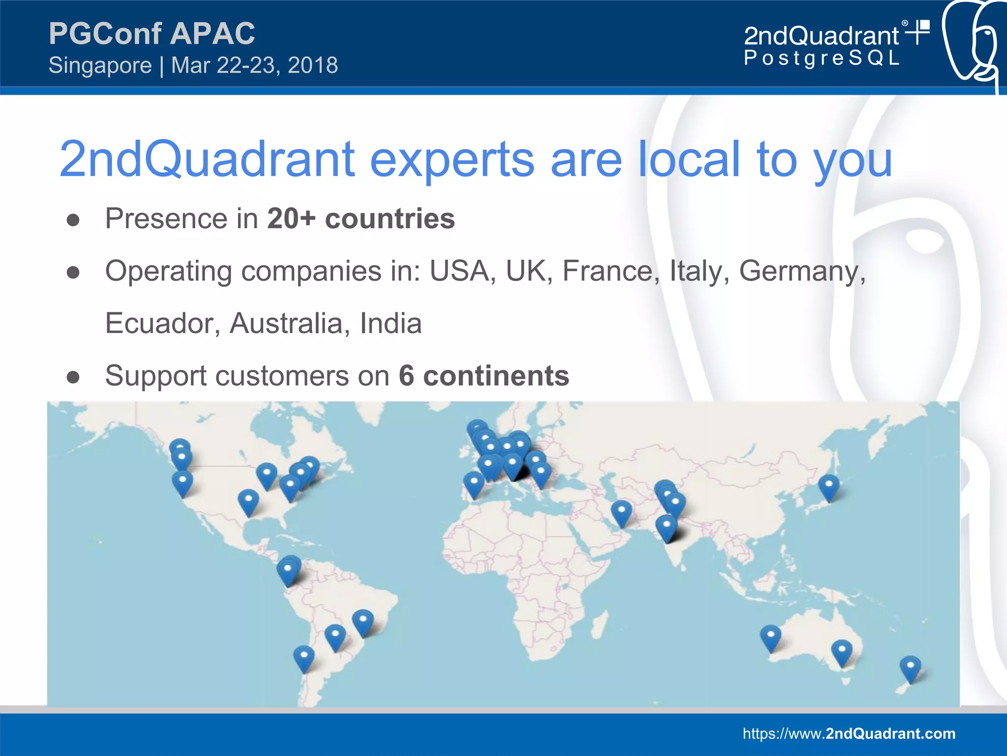 https://www.2ndQuadrant.com
PGConf APAC
Singapore | Mar 22-23, 2018
2ndQuadrant experts are local to you
● Presence in 20+ countries
● Operating companies in: USA, UK, France, Italy, Germany,
Ecuador, Australia, India
● Support customers on 6 continents
 