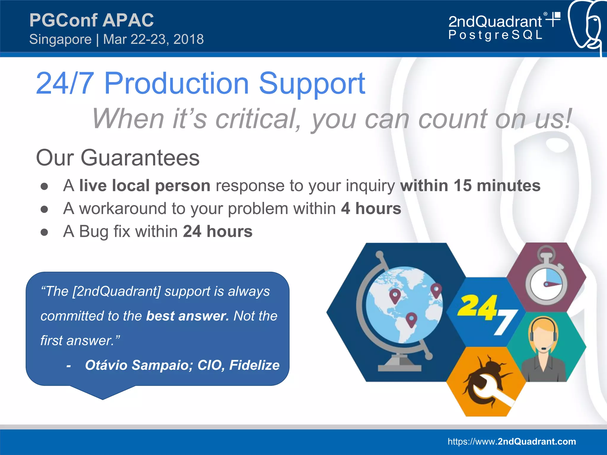 https://www.2ndQuadrant.com
PGConf APAC
Singapore | Mar 22-23, 2018
24/7 Production Support
When it’s critical, you can count on us!
Our Guarantees
● A live local person response to your inquiry within 15 minutes
● A workaround to your problem within 4 hours
● A Bug fix within 24 hours
“The [2ndQuadrant] support is always
committed to the best answer. Not the
first answer.”
- Otávio Sampaio; CIO, Fidelize
 