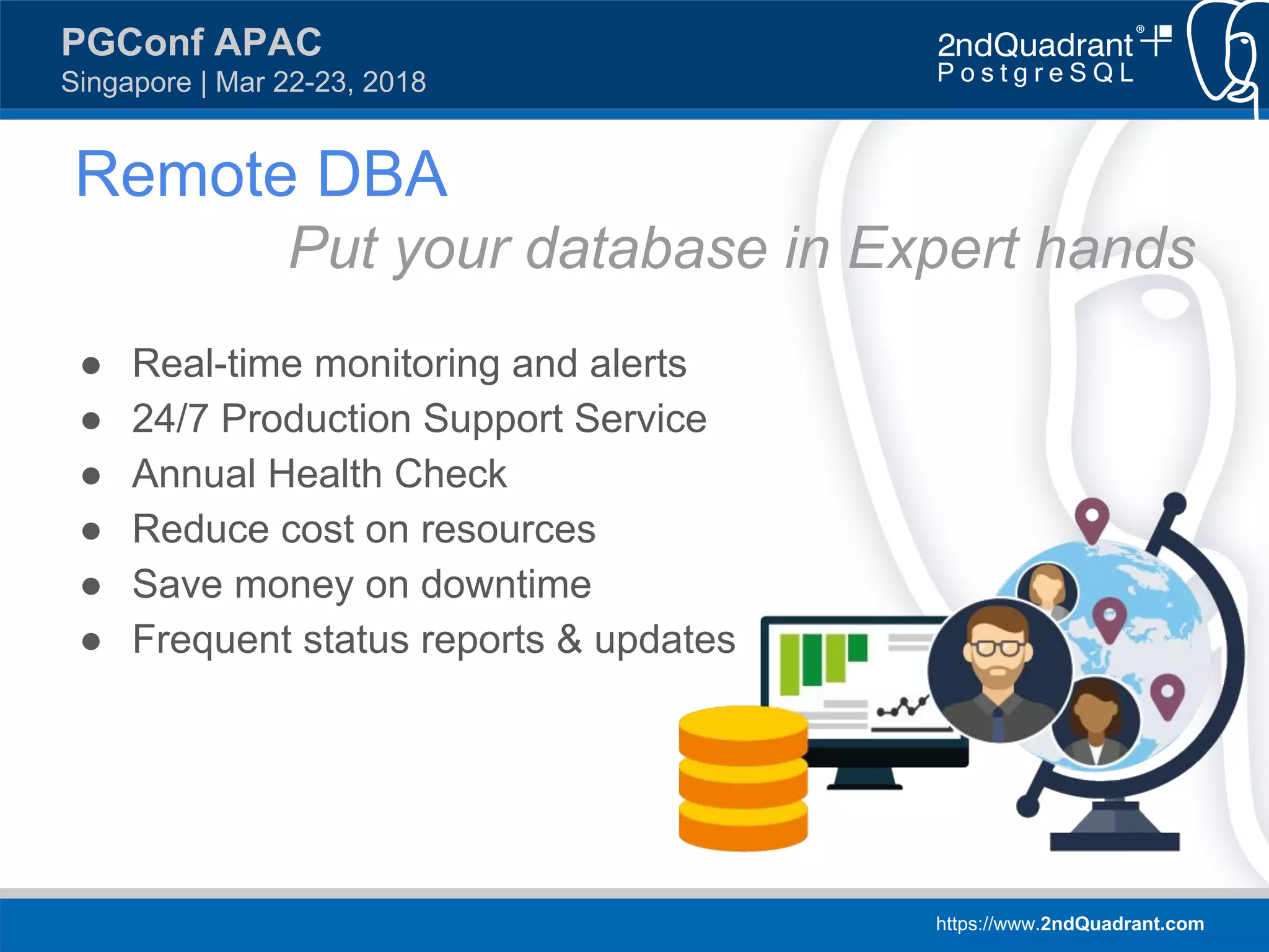 https://www.2ndQuadrant.com
PGConf APAC
Singapore | Mar 22-23, 2018
Remote DBA
Put your database in Expert hands
● Real-time monitoring and alerts
● 24/7 Production Support Service
● Annual Health Check
● Reduce cost on resources
● Save money on downtime
● Frequent status reports & updates
 